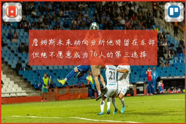 詹姆斯未来动向分析他将留在东部但绝不愿意成为76人的第三选择