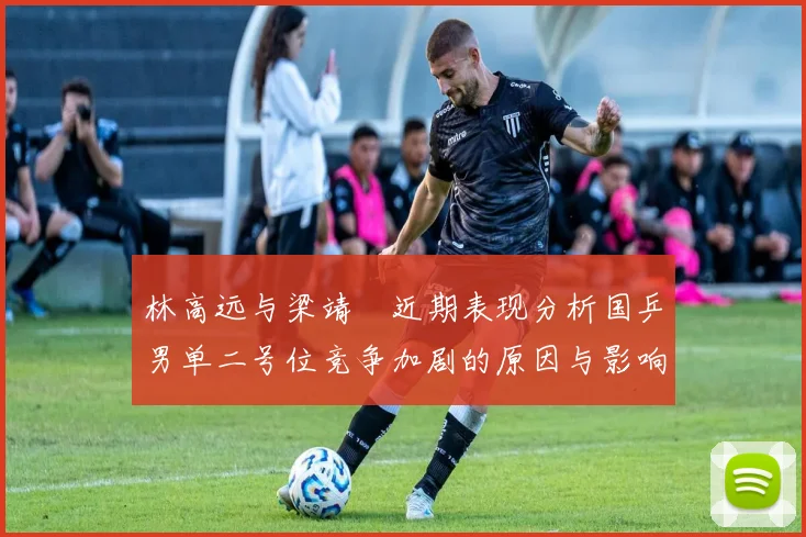 林高远与梁靖崑近期表现分析国乒男单二号位竞争加剧的原因与影响