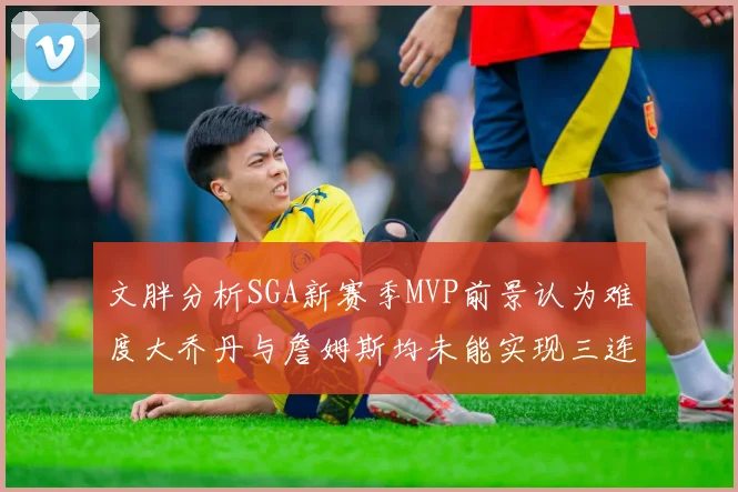 文胖分析SGA新赛季MVP前景认为难度大乔丹与詹姆斯均未能实现三连冠