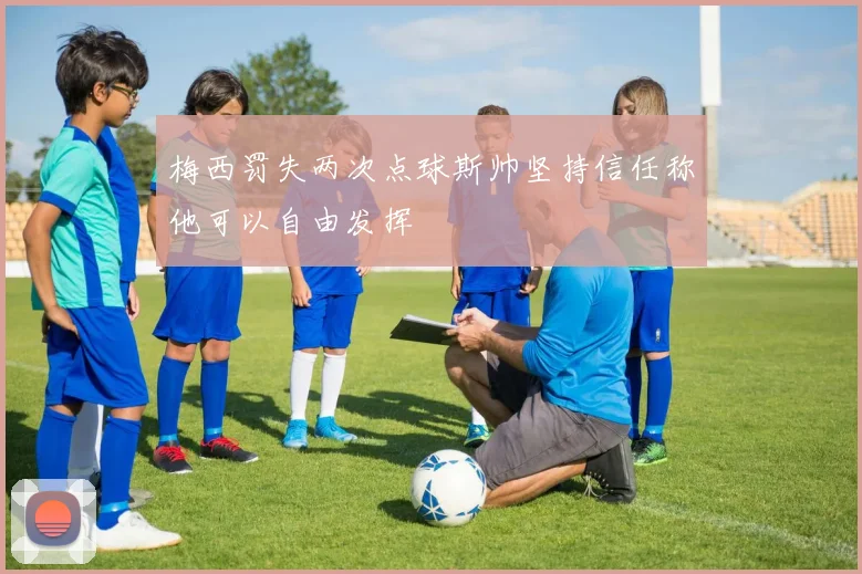 梅西罚失两次点球斯帅坚持信任称他可以自由发挥